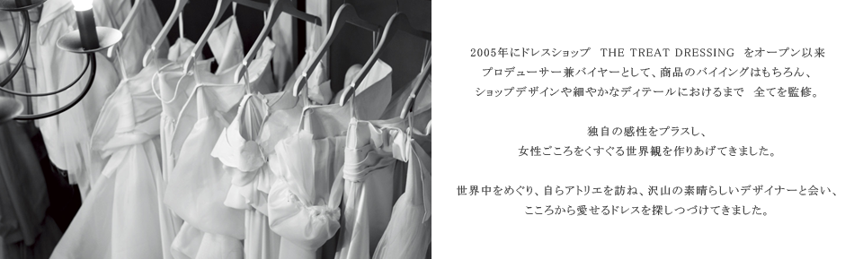 2005年にドレスショップ THE TREAT DRESSING をオープン以来、プロデューサー兼バイヤーとして、商品のバイイングはもちろん、ショップデザインや細やかなディテールにおけるまで　全てを監修。独自の感性をプラスし、女性ごころをくすぐる世界観を作りあげてきました。世界中をめぐり、自らアトリエを訪ね、沢山の素晴らしいデザイナーと会い、こころから愛せるドレスを探しつづけてきました。